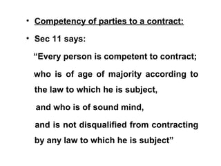 • Competency of parties to a contract:
• Sec 11 says:
“Every person is competent to contract;
who is of age of majority according to
the law to which he is subject,
and who is of sound mind,
and is not disqualified from contracting
by any law to which he is subject”
 