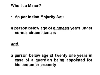 Who is a Minor?
• As per Indian Majority Act:
a person below age of eighteen years under
normal circumstances
and
a person below age of twenty one years in
case of a guardian being appointed for
his person or property
 