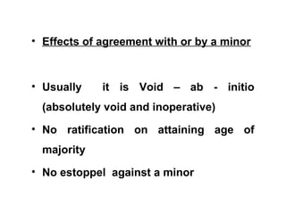 • Effects of agreement with or by a minor
• Usually it is Void – ab - initio
(absolutely void and inoperative)
• No ratification on attaining age of
majority
• No estoppel against a minor
 