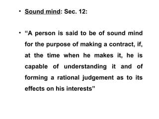 • Sound mind: Sec. 12:
• “A person is said to be of sound mind
for the purpose of making a contract, if,
at the time when he makes it, he is
capable of understanding it and of
forming a rational judgement as to its
effects on his interests”
 