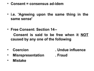 • Consent = consensus ad-idem
• i.e. 'Agreeing upon the same thing in the
same sense'
• Free Consent: Section 14--
Consent is said to be free when it NOT
caused by any one of the following
• Coercion . Undue influence
• Misrepresentation . Fraud
• Mistake
 