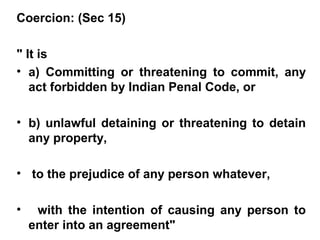 Coercion: (Sec 15)
" It is
• a) Committing or threatening to commit, any
act forbidden by Indian Penal Code, or
• b) unlawful detaining or threatening to detain
any property,
• to the prejudice of any person whatever,
• with the intention of causing any person to
enter into an agreement"
 