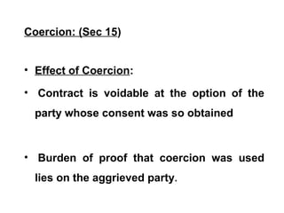 Coercion: (Sec 15)
• Effect of Coercion:
• Contract is voidable at the option of the
party whose consent was so obtained
• Burden of proof that coercion was used
lies on the aggrieved party.
 