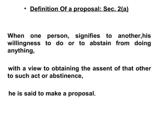 • Definition Of a proposal: Sec. 2(a)
When one person, signifies to another,his
willingness to do or to abstain from doing
anything,
with a view to obtaining the assent of that other
to such act or abstinence,
he is said to make a proposal.
 