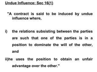Undue Influence: Sec 16(1)
"A contract is said to be induced by undue
influence where,
i) the relations subsisting between the parties
are such that one of the parties is in a
position to dominate the will of the other,
and
ii)he uses the position to obtain an unfair
advantage over the other."
 