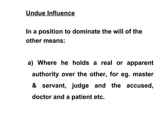 Undue Influence
In a position to dominate the will of the
other means:
a) Where he holds a real or apparent
authority over the other, for eg. master
& servant, judge and the accused,
doctor and a patient etc.
 