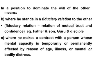 In a position to dominate the will of the other
means:
b) where he stands in a fiduciary relation to the other
• (fiduciary relation = relation of mutual trust and
confidence) eg. Father & son, Guru & disciple
c) where he makes a contract with a person whose
mental capacity is temporarily or permanently
affected by reason of age, illness, or mental or
bodily distress.
 