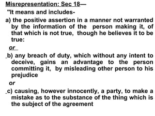 Misrepresentation: Sec 18—
"It means and includes-
a) the positive assertion in a manner not warranted
by the information of the person making it, of
that which is not true, though he believes it to be
true:
or
b) any breach of duty, which without any intent to
deceive, gains an advantage to the person
committing it, by misleading other person to his
prejudice
or
c) causing, however innocently, a party, to make a
mistake as to the substance of the thing which is
the subject of the agreement
 