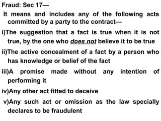 Fraud: Sec 17—
It means and includes any of the following acts
committed by a party to the contract—
i)The suggestion that a fact is true when it is not
true, by the one who does not believe it to be true
ii)The active concealment of a fact by a person who
has knowledge or belief of the fact
iii)A promise made without any intention of
performing it
iv)Any other act fitted to deceive
v)Any such act or omission as the law specially
declares to be fraudulent
 