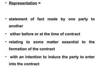 • Representation =
• statement of fact made by one party to
another
• either before or at the time of contract
• relating to some matter essential to the
formation of the contract
• with an intention to induce the party to enter
into the contract
 