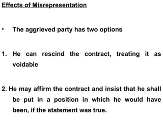Effects of Misrepresentation
• The aggrieved party has two options
1. He can rescind the contract, treating it as
voidable
2. He may affirm the contract and insist that he shall
be put in a position in which he would have
been, if the statement was true.
 