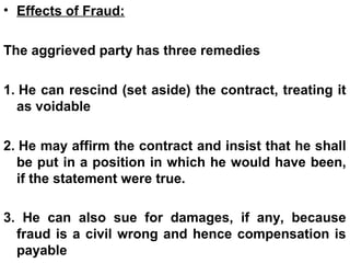 • Effects of Fraud:
The aggrieved party has three remedies
1. He can rescind (set aside) the contract, treating it
as voidable
2. He may affirm the contract and insist that he shall
be put in a position in which he would have been,
if the statement were true.
3. He can also sue for damages, if any, because
fraud is a civil wrong and hence compensation is
payable
 