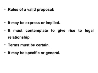 • Rules of a valid proposal:
• It may be express or implied.
• It must contemplate to give rise to legal
relationship.
• Terms must be certain.
• It may be specific or general.
 