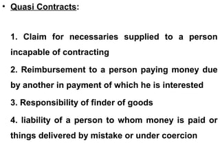 • Quasi Contracts:
1. Claim for necessaries supplied to a person
incapable of contracting
2. Reimbursement to a person paying money due
by another in payment of which he is interested
3. Responsibility of finder of goods
4. liability of a person to whom money is paid or
things delivered by mistake or under coercion
 
