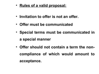 • Rules of a valid proposal:
• Invitation to offer is not an offer.
• Offer must be communicated
• Special terms must be communicated in
a special manner
• Offer should not contain a term the non-
compliance of which would amount to
acceptance.
 