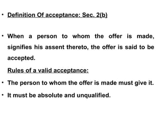 • Definition Of acceptance: Sec. 2(b)
• When a person to whom the offer is made,
signifies his assent thereto, the offer is said to be
accepted.
Rules of a valid acceptance:
• The person to whom the offer is made must give it.
• It must be absolute and unqualified.
 