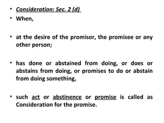 • Consideration: Sec. 2 (d)
• When,
• at the desire of the promisor, the promisee or any
other person;
• has done or abstained from doing, or does or
abstains from doing, or promises to do or abstain
from doing something,
• such act or abstinence or promise is called as
Consideration for the promise.
 
