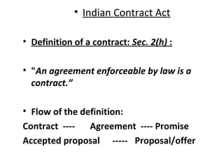 • Indian Contract Act
• Definition of a contract: Sec. 2(h) :
• "An agreement enforceable by law is a
contract.”
• Flow of the definition:
Contract ---- Agreement ---- Promise
Accepted proposal ----- Proposal/offer
 