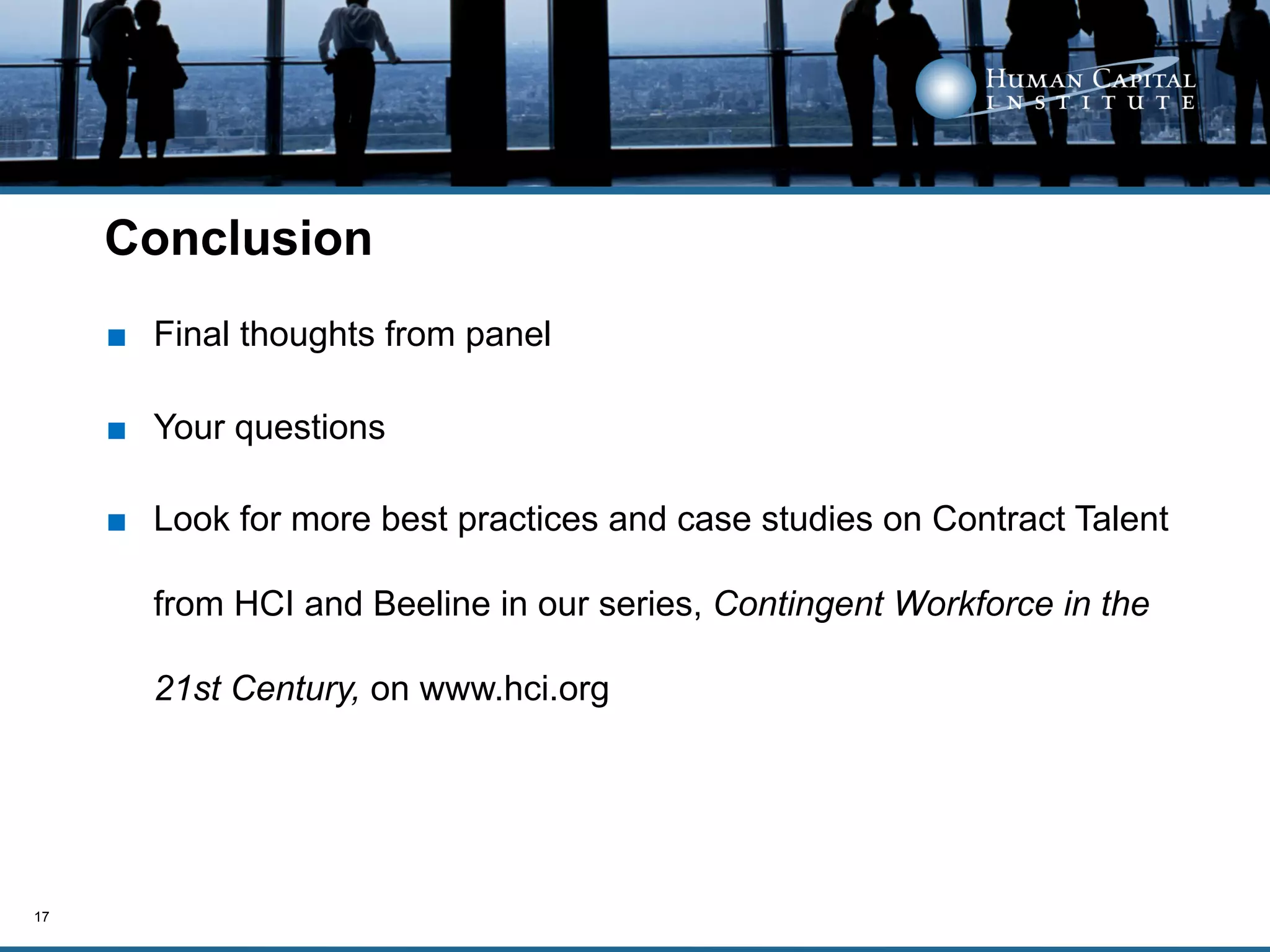 Conclusion
     ■  Final thoughts from panel

     ■  Your questions

     ■  Look for more best practices and case studies on Contract Talent

        from HCI and Beeline in our series, Contingent Workforce in the

        21st Century, on www.hci.org




17
 