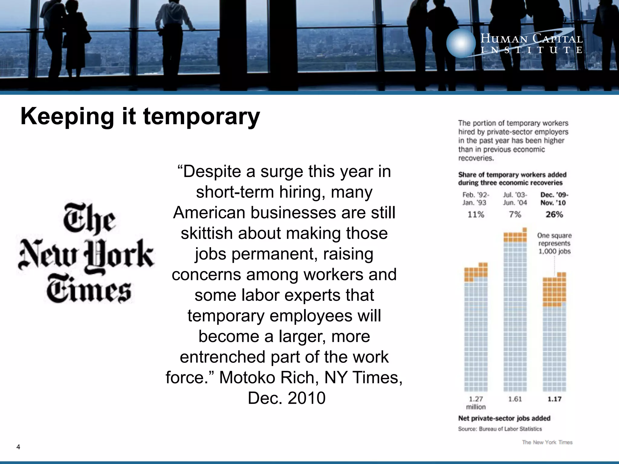 Keeping it temporary

              “Despite a surge this year in
                 short-term hiring, many
             American businesses are still
               skittish about making those
                 jobs permanent, raising
             concerns among workers and
                 some labor experts that
                temporary employees will
                  become a larger, more
              entrenched part of the work
            force.” Motoko Rich, NY Times,
                         Dec. 2010

4
 