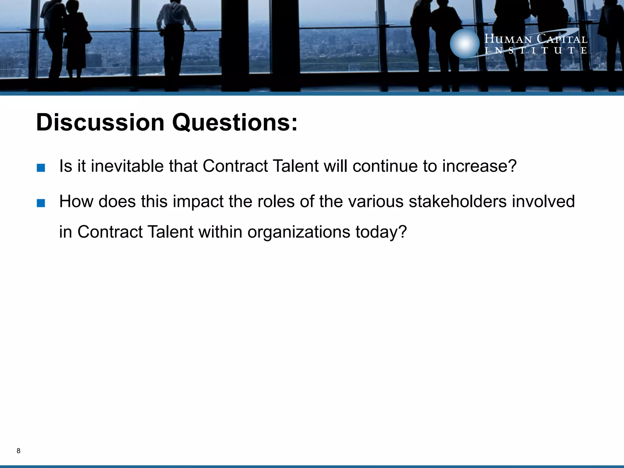 Discussion Questions:
    ■  Is it inevitable that Contract Talent will continue to increase?

    ■  How does this impact the roles of the various stakeholders involved
       in Contract Talent within organizations today?




8
 