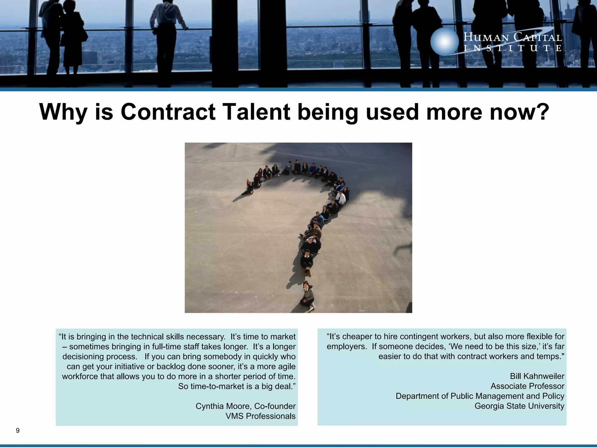 Why is Contract Talent being used more now?




     “It is bringing in the technical skills necessary. It’s time to market   “It’s cheaper to hire contingent workers, but also more flexible for
      – sometimes bringing in full-time staff takes longer. It’s a longer     employers. If someone decides, ‘We need to be this size,’ it’s far
      decisioning process. If you can bring somebody in quickly who                          easier to do that with contract workers and temps."
        can get your initiative or backlog done sooner, it’s a more agile
      workforce that allows you to do more in a shorter period of time.                                                        Bill Kahnweiler
                                          So time-to-market is a big deal.”                                              Associate Professor
                                                                                                 Department of Public Management and Policy
                                             Cynthia Moore, Co-founder                                                Georgia State University
                                                     VMS Professionals
9
 