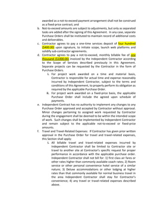 awarded as a not-to-exceed payment arrangement shall not be construed
     as a fixed-price contract; and
b.   Not-to-exceed amounts are subject to adjustments, but only as separated
     tasks are added after the signing of this Agreement. In any case, separate
     Purchase Orders shall be instituted to maintain record of additional costs
     and deliverables.
c.   Contractor agrees to pay a one-time services deposit of four hundred
     ($400.00) upon signature, to initiate scope, launch web platforms and
     solidify sub-contractor agreements.
d.   Contractor agrees to pay a not-to-exceed, monthly billable fee of one
     thousand ($1000.00) invoiced by the Independent Contractor according
     to the Scope of Services described previously in this Agreement.
     Separate projects can be requested by the Contractor in the form of
     Purchase Orders.
          i. For project work awarded on a time and material basis,
             Contractor is responsible for actual time and expense reasonably
             incurred by Independent Contractor, subject to the terms and
             conditions of this Agreement, to properly perform its obligation as
             required by the applicable Purchase Order.
         ii. For project work awarded on a fixed-price basis, the applicable
             Purchase Order shall include the agreed upon schedule of
             payments.
e.   Independent Contract has no authority to implement any changes to any
     Purchase Order approved and accepted by Contractor without approval.
     Minor changes pertaining to assigned work requested by Contractor
     during the engagement shall be deemed to be within the intended scope
     of work. Such changes shall be implemented by Independent Contractor
     and remain subject to the applicable not-to-exceed or fixed-price
     amounts.
f.   Travel and Travel-Related Expenses: If Contractor has given prior written
     approval in the Purchase Order for travel and travel-related expenses,
     this Section shall apply:
          i. All billable travel and travel-related expenses incurred by
             Independent Contractor shall be limited to Contractor site or
             travel to another site at Contractor’s specific request for proper
             performance in accordance with the applicable purchase order.
             Independent Contractor shall not bill for: 1} first class air fares or
             other rates higher than commonly available coach rates; 2) Room
             service or other personal convenience hotel service of a similar
             nature; 3) Deluxe accommodations or other lodging at higher
             rates than that commonly available for normal business travel in
             the area Independent Contractor shall stay for Contractor’s
             convenience; 4) any travel or travel-related expenses described
             above.
 