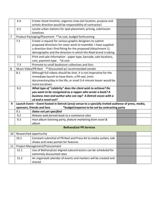 6.4         Create shoot timeline, organize crew (set location, purpose and
                 artistic direction would be responsibility of contractor)
     6.5         Locate urban stations for spot placement, pricing, submission
                 timelines
7   Product Packaging/Placement **at cost, budget forthcoming
    7.1          Create a request for various graphic designers to submit
                 proposed directions for cover work to resemble. I have supplied
                 a direction that I find fitting for the proposed (Attachment 1)
                 demographic and the direction in which the Rook brand is taking.
     7.2         Print and sale information - paper type, barcode, sale locations,
                 cost, payment type *at cost
     7.3         Promote to small bookstore collectives and fairs
8   Music Video/PR Reel **discounted w/ recommended vendor
    8.1          Although full videos should be shot, it is not imperative for the
                 immediate launch to have them, a PR reel, (mini
                 documentary/day in the life, or small 3-4 minute teaser would be
                 more lucrative)
     8.2         What type of "celebrity" does the client wish to achieve? Do
                 you want to be recognized as a rapper who wrote a book? A
                 business man and author who can rap? A Detroit excon with a
                 cd and a novel out?
9   Launch Event – Event hosted in Detroit (area) venue to a specially invited audience of press, media,
    sponsors, friends and fans               *budget/expense to be set by contracting party
    9.1          Dates not yet specified
     9.2         Release web-format book to e-commerce sites
     9.3         Host album listening party, feature marketing from novel &
                 album
                                             BethanyEast PR Services

10 Researched opportunity
   10.1       Constant submittal of PR Reel and Press Kit to media outlets, talk
              shows and news portals for features
11 Project Management/Procurement
   11.1       Use of BethanyEast aligned subcontractors can be scheduled for
              extremely discounted rates
   11.2       An organized calendar of events and markers will be created and
              shared
 