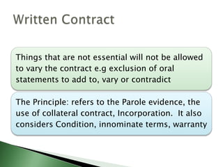 Things that are not essential will not be allowed
to vary the contract e.g exclusion of oral
statements to add to, vary or contradict

The Principle: refers to the Parole evidence, the
use of collateral contract, Incorporation. It also
considers Condition, innominate terms, warranty
 