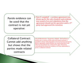 • Pym V campbell – a written agreement was
Parole evidence can       drawn up for the sale of patent and evidence
  be used that the        was issued of an oral stipulation that the
                          agreement should not be operative until a 3rd
 contract is not yet      party had approved the invention
     operative:



 Collateral Contract:   •(City & Westminster  Properties v Mudd – Def had been a
                        tenant over a course of time and at his least renewal, it
Cannot add anything     included a clause indicating that it was for business purposes.
                        Before signing he asked whether he could sleep there and
 but shows that the     when he was told yes he continued to sign. Assurance
                        contradicted the lease but evidence of it was admissible to
parties made related
                        prove a collateral contract


      contracts
 