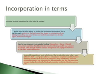 Inclusion of terms recognized as valid must be fulfilled:




        1) Notice must be given before or during the agreement of contract (Olley v
        Marlborough –a notice in the hotel room that sought to exclude them from
        liability in anything was lost. Notice was ineffective contract was already
        signed, and was a not a part



                 Must be in a document contractually binding( Chappel ton v Barry – Plaintiff
                 received a receipt that stated that the def would not be responsible any accident
                 or damage. P fell through the torn canvass, though UDC was negligent the notice
                 on the ticket prevented liability


                          Reasonable steps by the party who formed the term to inform the others party
                          (Obrien v MGN – newspaper offered a scratch card completion and by mistake
                          the cards awarded more prize than anticipated, they tried to have the rules
                          excluded since they had not printed in the newspaper that day, the rules were
                          incorporated and continually binding because the card stated that there were
                          rules
 