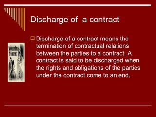 Discharge of  a contract Discharge of a contract means the termination of contractual relations between the parties to a contract. A contract is said to be discharged when the rights and obligations of the parties under the contract come to an end. 
