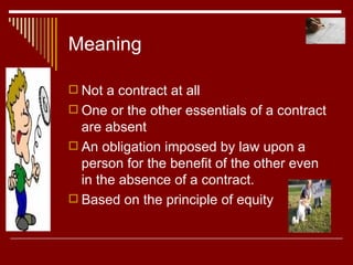 Meaning Not a contract at all One or the other essentials of a contract are absent An obligation imposed by law upon a person for the benefit of the other even in the absence of a contract. Based on the principle of equity 