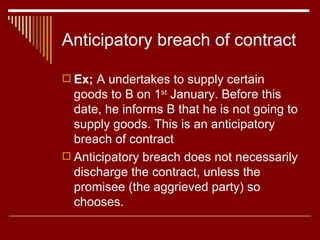 Anticipatory breach of contract Ex;  A undertakes to supply certain goods to B on 1 st  January. Before this date, he informs B that he is not going to supply goods. This is an anticipatory breach of contract  Anticipatory breach does not necessarily discharge the contract, unless the promisee (the aggrieved party) so chooses. 