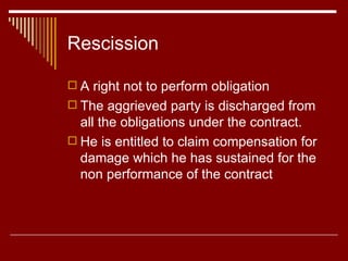 Rescission A right not to perform obligation The aggrieved party is discharged from all the obligations under the contract. He is entitled to claim compensation for damage which he has sustained for the non performance of the contract 