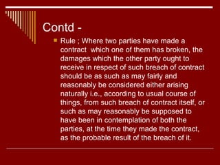 Contd - Rule ; Where two parties have made a contract  which one of them has broken, the damages which the other party ought to receive in respect of such breach of contract should be as such as may fairly and reasonably be considered either arising naturally i.e., according to usual course of things, from such breach of contract itself, or such as may reasonably be supposed to have been in contemplation of both the parties, at the time they made the contract, as the probable result of the breach of it. 