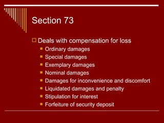 Section 73  Deals with compensation for loss Ordinary damages Special damages  Exemplary damages Nominal damages Damages for inconvenience and discomfort Liquidated damages and penalty Stipulation for interest Forfeiture of security deposit 