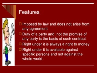Features Imposed by law and does not arise from any agreement Duty of a party and  not the promise of any party is the basis of such contract Right under it is always a right to money Right under it is available against specific persons and not against the whole world 
