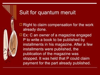 Suit for quantum meruit Right to claim compensation for the work already done. Ex: C an owner of a magazine engaged P to write a book to be published by installments in his magazine. After a few installments were published, the publication of the magazine was stopped. It was held that P could claim payment for the part already published. 