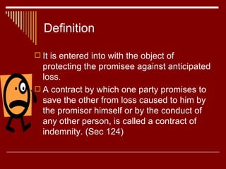 Definition It is entered into with the object of protecting the promisee against anticipated loss. A contract by which one party promises to save the other from loss caused to him by the promisor himself or by the conduct of any other person, is called a contract of indemnity. (Sec 124)  