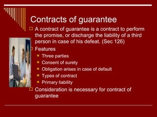 Contracts of guarantee A contract of guarantee is a contract to perform the promise, or discharge the liability of a third person in case of his defeat. (Sec 126) Features Three parties Consent of surety Obligation arises in case of default  Types of contract Primary liability Consideration is necessary for contract of guarantee 