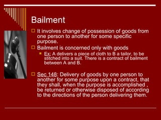 Bailment  It involves change of possession of goods from one person to another for some specific purpose.  Bailment is concerned only with goods Ex:  A delivers a piece of cloth to B a tailor, to be stitched into a suit. There is a contract of bailment between A and B. Sec 148 : Delivery of goods by one person to another for some purpose upon a contract, that they shall, when the purpose is accomplished , be returned or otherwise disposed of according to the directions of the person delivering them. 