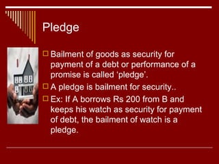 Pledge Bailment of goods as security for payment of a debt or performance of a promise is called ‘pledge’. A pledge is bailment for security.. Ex: If A borrows Rs 200 from B and keeps his watch as security for payment of debt, the bailment of watch is a pledge. 