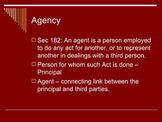 Agency Sec 182: An agent is a person employed to do any act for another, or to represent another in dealings with a third person. Person for whom such Act is done –Principal Agent – connecting link between the principal and third parties. 