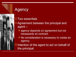 Agency Two essentials  Agreement between the principal and agent –  agency depends on agreement but not necessarily on contract.  No consideration is necessary to create an agency. Intention of the agent to act on behalf of the principal. 