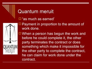 Quantum meruit “ as much as earned’ Payment in proportion to the amount of work done. When a person has begun the work and before he could complete it, the other party terminates the contract or does something which make it impossible for the other party to complete the contract, he can claim for work done under the contract. 