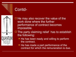 Contd- He may also recover the value of the work done where the further performance of contract becomes impossible. The party claiming relief  has to establish the following: He has been ready and willing to perform the contract. He has made a part performance of the contract for which the remuneration is due. 