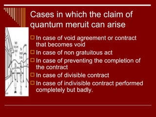 Cases in which the claim of quantum meruit can arise In case of void agreement or contract that becomes void In case of non gratuitous act In case of preventing the completion of the contract In case of divisible contract In case of indivisible contract performed completely but badly. 
