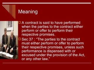Meaning A contract is said to have performed when the parties to the contract either perform or offer to perform their respective promises. Sec 37 : “The parties to the contract must either perform or offer to perform their respective promises, unless such performance is dispensed with or excused under the provision of the Act, or any other law.” 