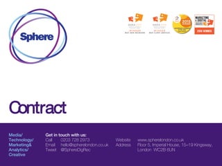 Contract
Media/
Technology/
Marketing&
Analytics/
Creative
Get in touch with us:
Call 0203 728 2973
Email hello@spherelondon.co.uk
Tweet @SphereDigRec
Website www.spherelondon.co.uk
Address Floor 5, Imperial House, 15–19 Kingsway,
London WC2B 6UN
 